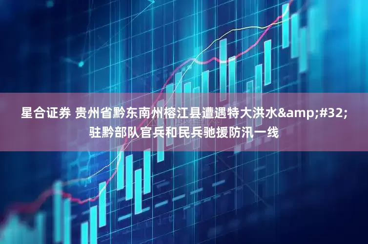 星合证券 贵州省黔东南州榕江县遭遇特大洪水&#32;驻黔部队官兵和民兵驰援防汛一线