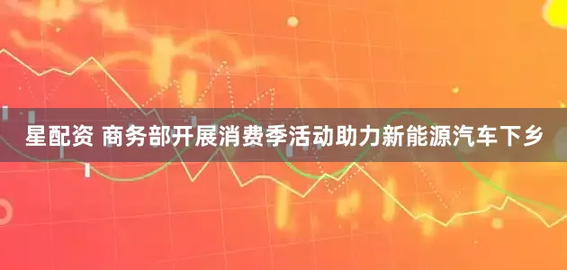 星配资 商务部开展消费季活动助力新能源汽车下乡
