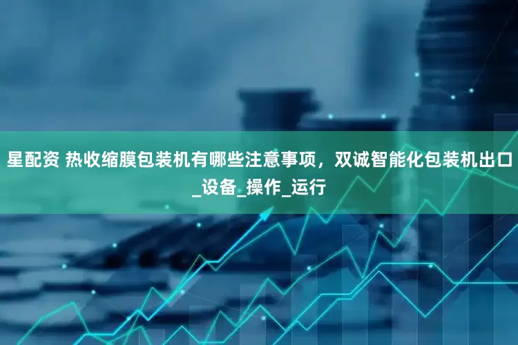 星配资 热收缩膜包装机有哪些注意事项，双诚智能化包装机出口_设备_操作_运行