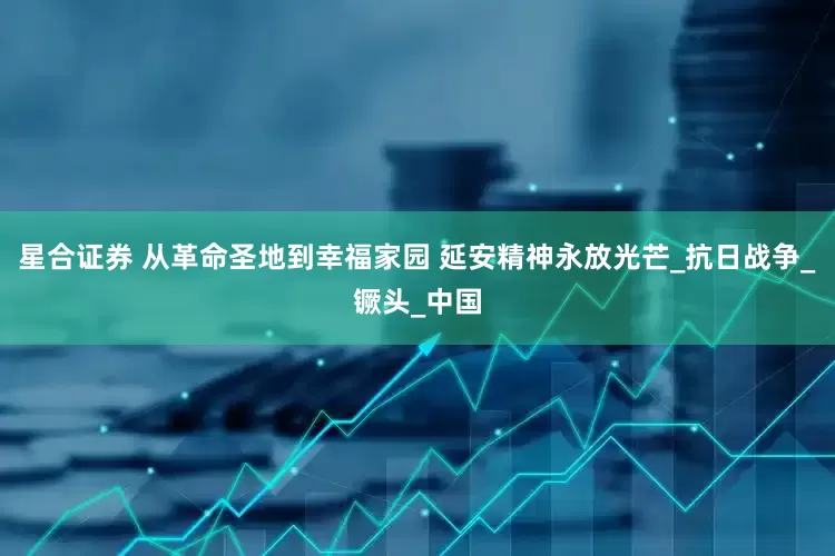 星合证券 从革命圣地到幸福家园 延安精神永放光芒_抗日战争_镢头_中国