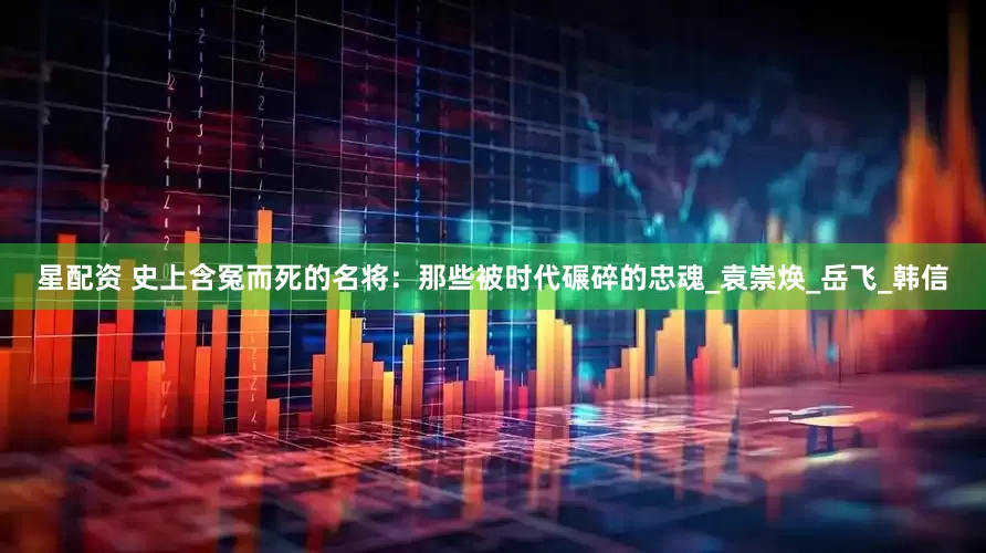 星配资 史上含冤而死的名将：那些被时代碾碎的忠魂_袁崇焕_岳飞_韩信