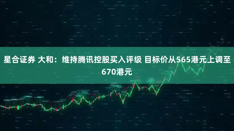 星合证券 大和：维持腾讯控股买入评级 目标价从565港元上调至670港元