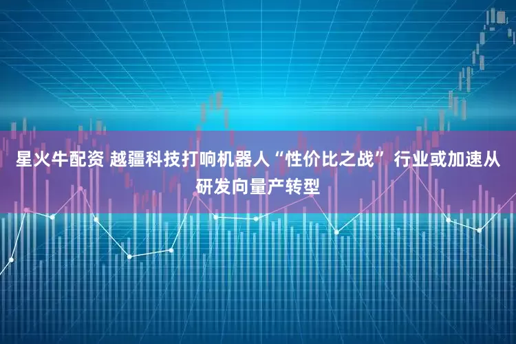 星火牛配资 越疆科技打响机器人“性价比之战” 行业或加速从研发向量产转型
