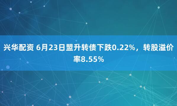 兴华配资 6月23日盟升转债下跌0.22%，转股溢价率8.55%