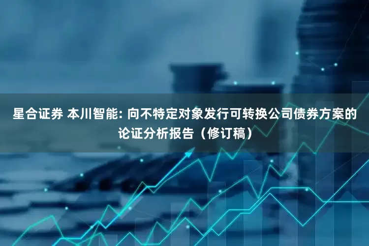 星合证券 本川智能: 向不特定对象发行可转换公司债券方案的论证分析报告（修订稿）