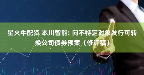 星火牛配资 本川智能: 向不特定对象发行可转换公司债券预案（修订稿）